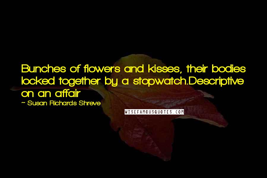 Susan Richards Shreve Quotes: Bunches of flowers and kisses, their bodies locked together by a stopwatch.Descriptive on an affair