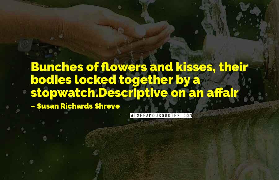 Susan Richards Shreve Quotes: Bunches of flowers and kisses, their bodies locked together by a stopwatch.Descriptive on an affair