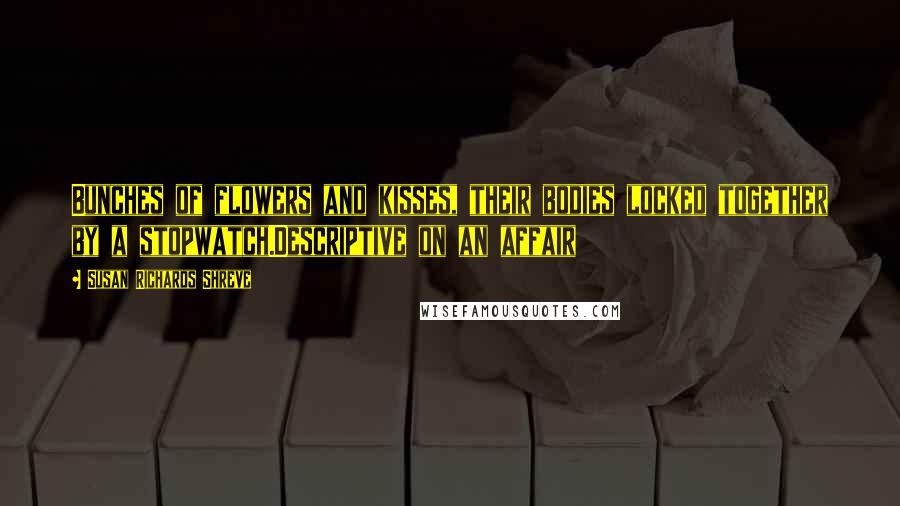 Susan Richards Shreve Quotes: Bunches of flowers and kisses, their bodies locked together by a stopwatch.Descriptive on an affair