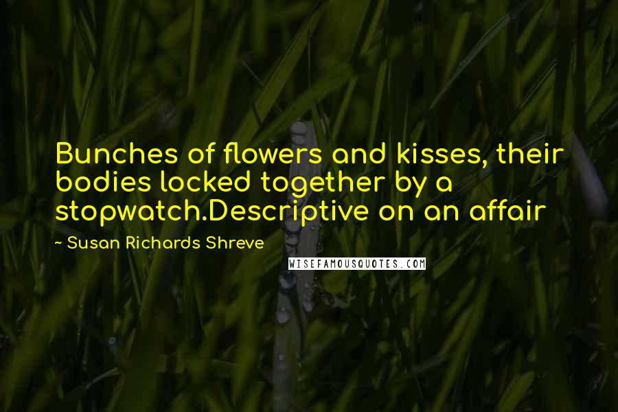 Susan Richards Shreve Quotes: Bunches of flowers and kisses, their bodies locked together by a stopwatch.Descriptive on an affair