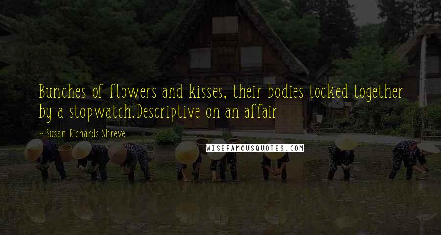 Susan Richards Shreve Quotes: Bunches of flowers and kisses, their bodies locked together by a stopwatch.Descriptive on an affair