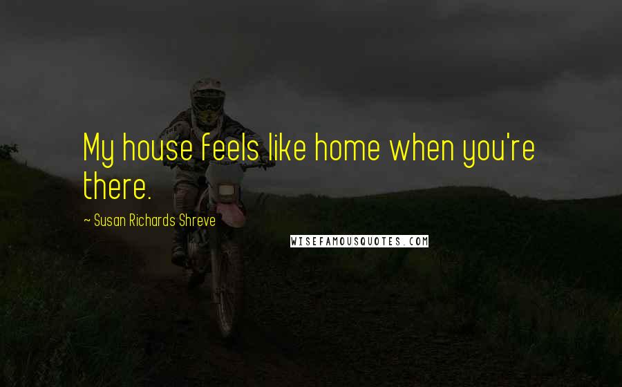 Susan Richards Shreve Quotes: My house feels like home when you're there.