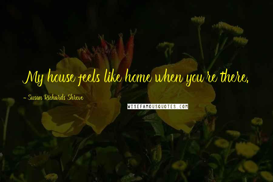 Susan Richards Shreve Quotes: My house feels like home when you're there.