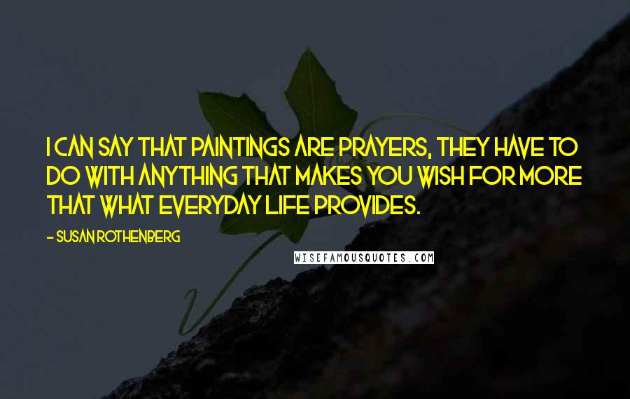 Susan Rothenberg Quotes: I can say that paintings are prayers, they have to do with anything that makes you wish for more that what everyday life provides.