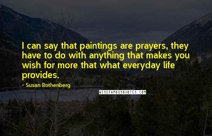 Susan Rothenberg Quotes: I can say that paintings are prayers, they have to do with anything that makes you wish for more that what everyday life provides.