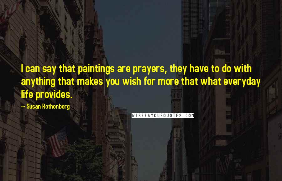 Susan Rothenberg Quotes: I can say that paintings are prayers, they have to do with anything that makes you wish for more that what everyday life provides.