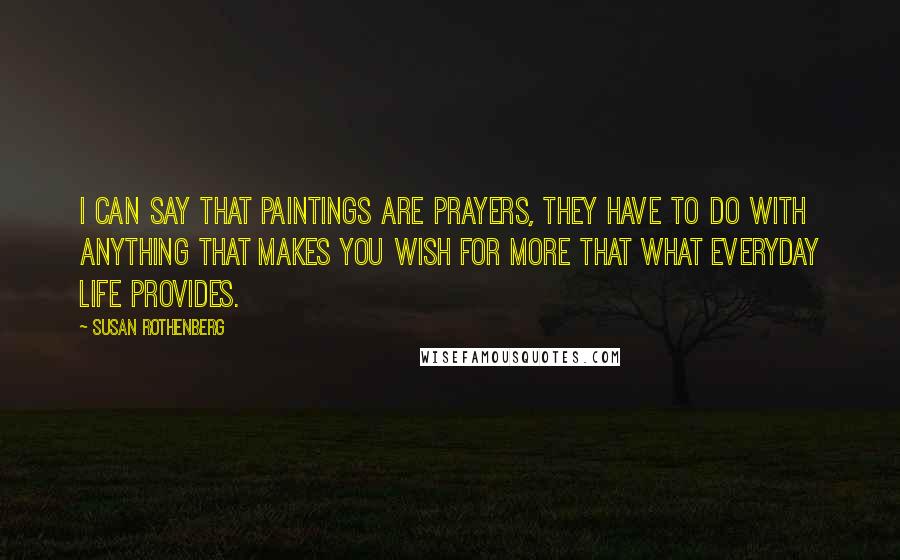 Susan Rothenberg Quotes: I can say that paintings are prayers, they have to do with anything that makes you wish for more that what everyday life provides.