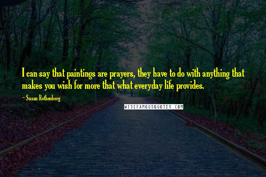 Susan Rothenberg Quotes: I can say that paintings are prayers, they have to do with anything that makes you wish for more that what everyday life provides.
