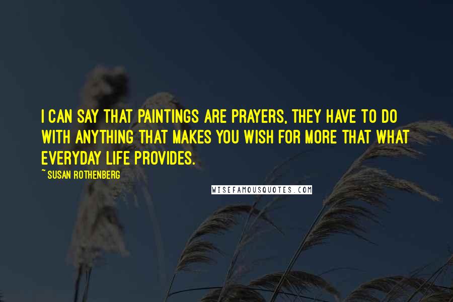 Susan Rothenberg Quotes: I can say that paintings are prayers, they have to do with anything that makes you wish for more that what everyday life provides.