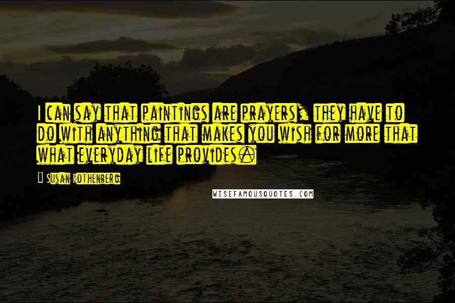 Susan Rothenberg Quotes: I can say that paintings are prayers, they have to do with anything that makes you wish for more that what everyday life provides.