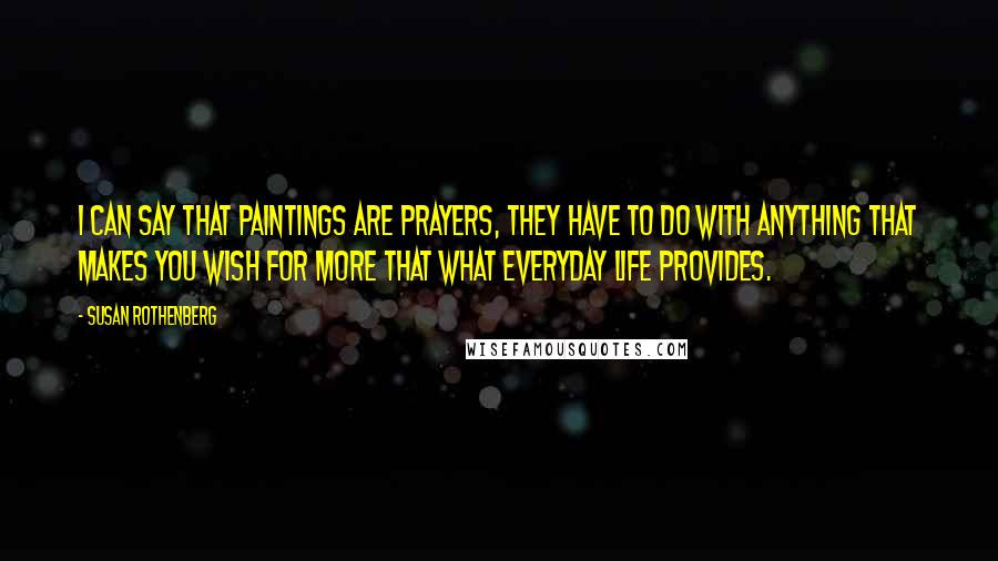 Susan Rothenberg Quotes: I can say that paintings are prayers, they have to do with anything that makes you wish for more that what everyday life provides.
