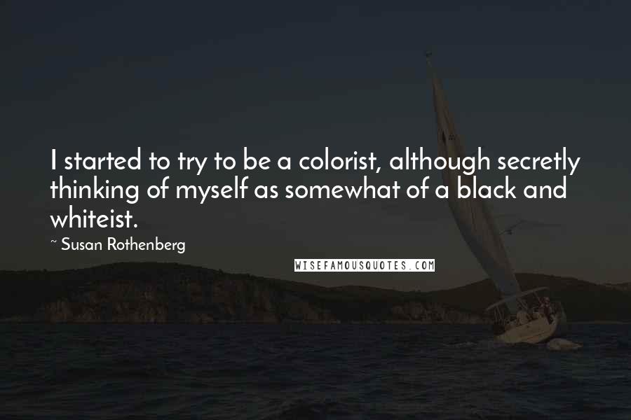 Susan Rothenberg Quotes: I started to try to be a colorist, although secretly thinking of myself as somewhat of a black and whiteist.