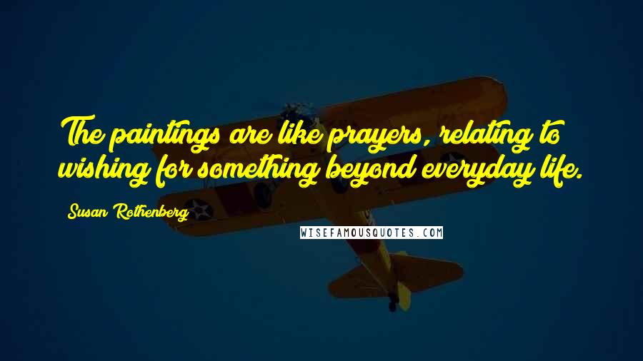 Susan Rothenberg Quotes: The paintings are like prayers, relating to wishing for something beyond everyday life.