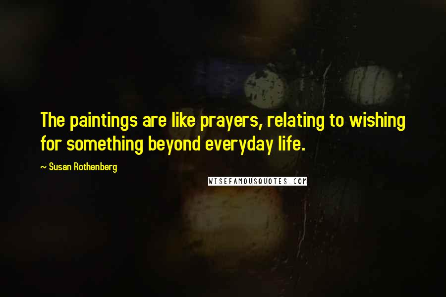 Susan Rothenberg Quotes: The paintings are like prayers, relating to wishing for something beyond everyday life.