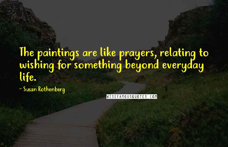 Susan Rothenberg Quotes: The paintings are like prayers, relating to wishing for something beyond everyday life.
