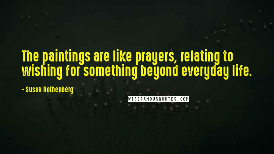 Susan Rothenberg Quotes: The paintings are like prayers, relating to wishing for something beyond everyday life.