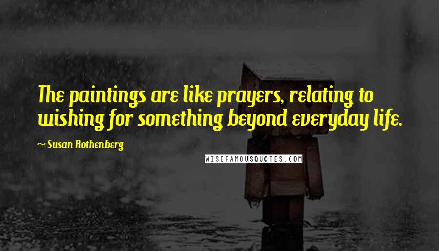Susan Rothenberg Quotes: The paintings are like prayers, relating to wishing for something beyond everyday life.
