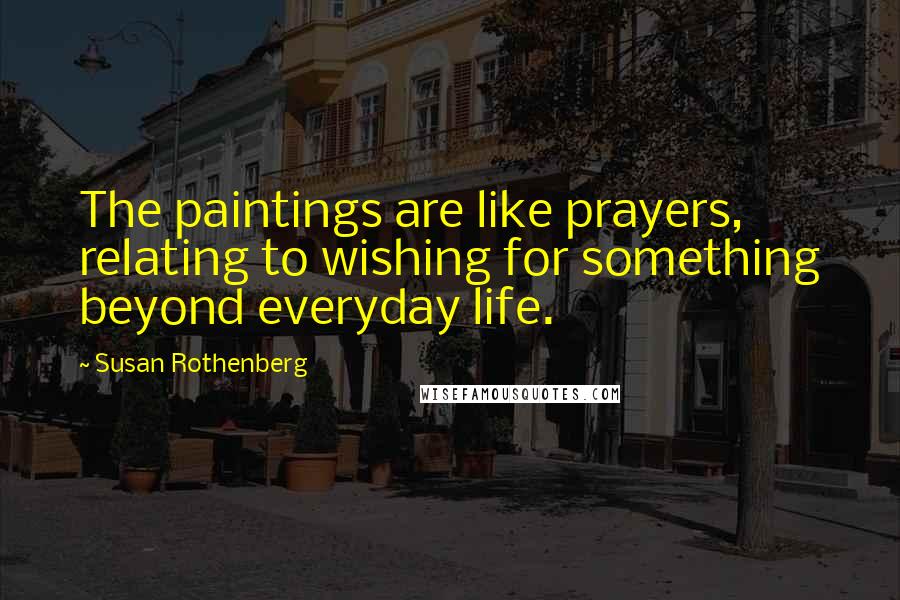 Susan Rothenberg Quotes: The paintings are like prayers, relating to wishing for something beyond everyday life.
