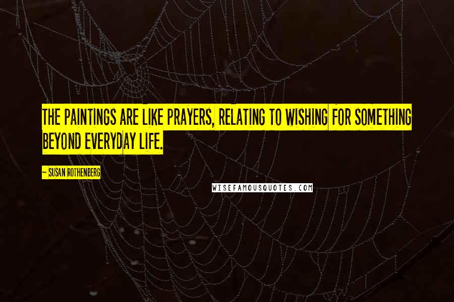 Susan Rothenberg Quotes: The paintings are like prayers, relating to wishing for something beyond everyday life.