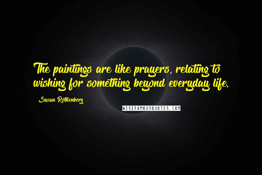Susan Rothenberg Quotes: The paintings are like prayers, relating to wishing for something beyond everyday life.