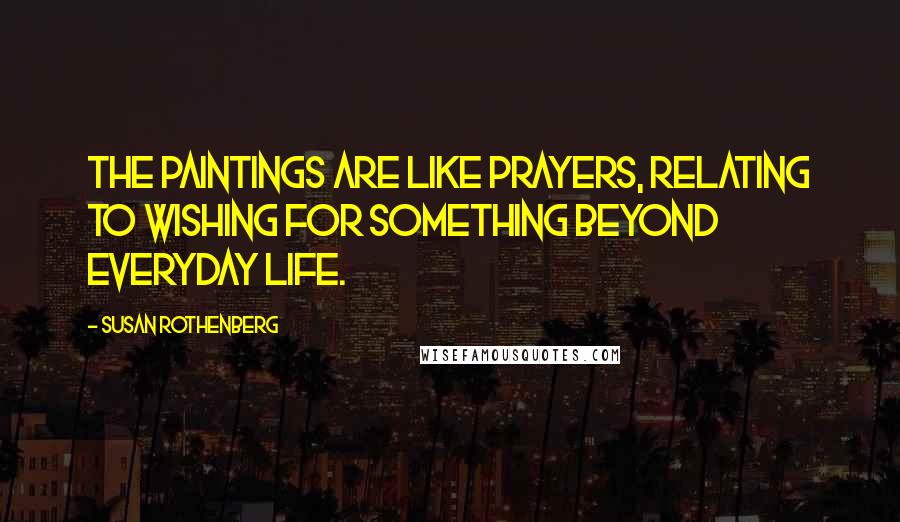 Susan Rothenberg Quotes: The paintings are like prayers, relating to wishing for something beyond everyday life.