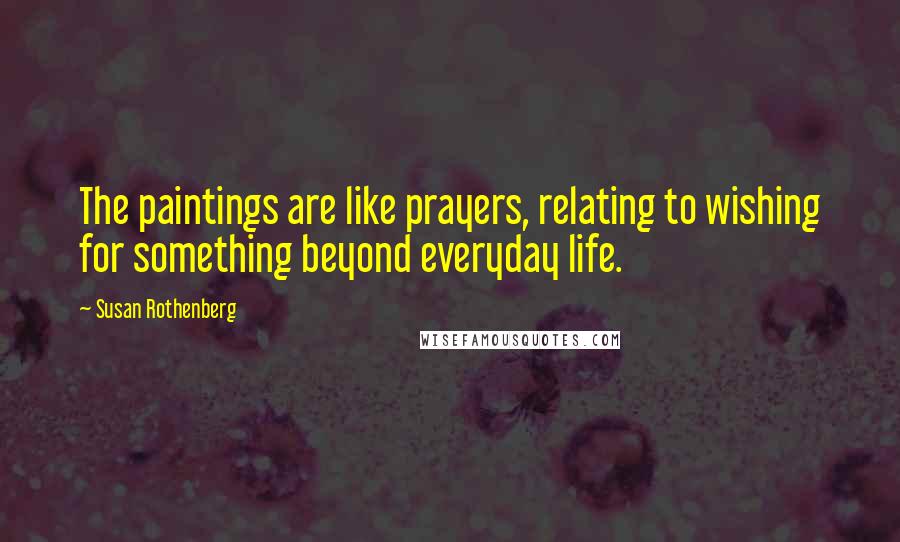 Susan Rothenberg Quotes: The paintings are like prayers, relating to wishing for something beyond everyday life.