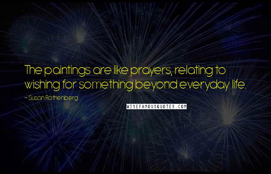 Susan Rothenberg Quotes: The paintings are like prayers, relating to wishing for something beyond everyday life.