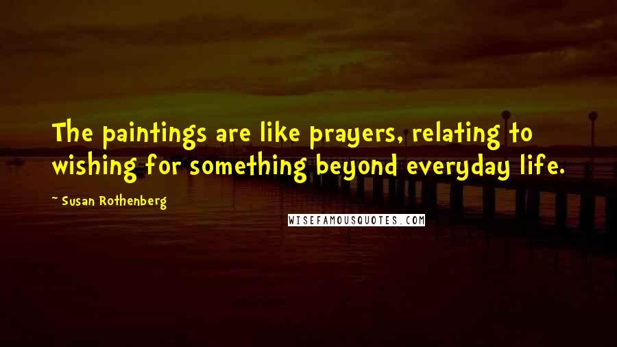 Susan Rothenberg Quotes: The paintings are like prayers, relating to wishing for something beyond everyday life.