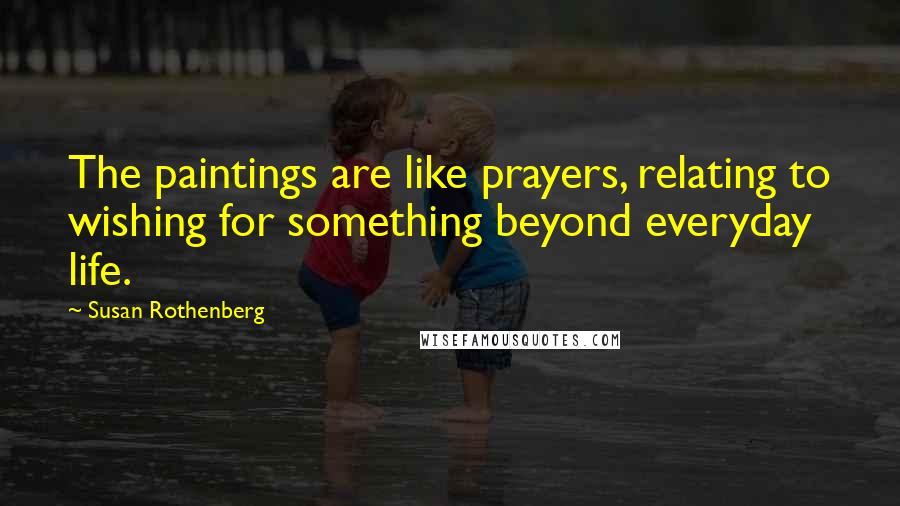 Susan Rothenberg Quotes: The paintings are like prayers, relating to wishing for something beyond everyday life.