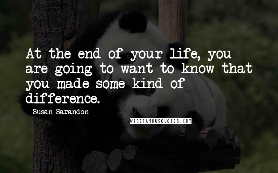 Susan Sarandon Quotes: At the end of your life, you are going to want to know that you made some kind of difference.