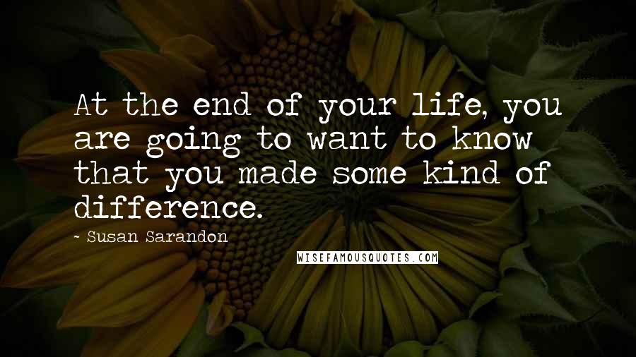 Susan Sarandon Quotes: At the end of your life, you are going to want to know that you made some kind of difference.