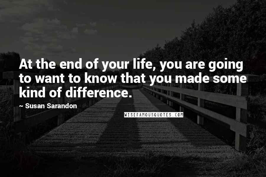 Susan Sarandon Quotes: At the end of your life, you are going to want to know that you made some kind of difference.