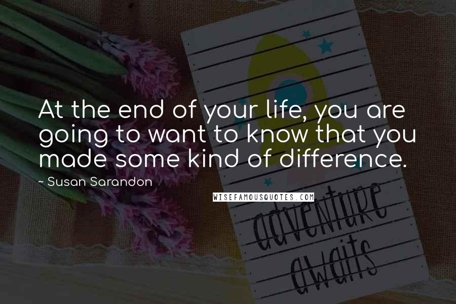 Susan Sarandon Quotes: At the end of your life, you are going to want to know that you made some kind of difference.