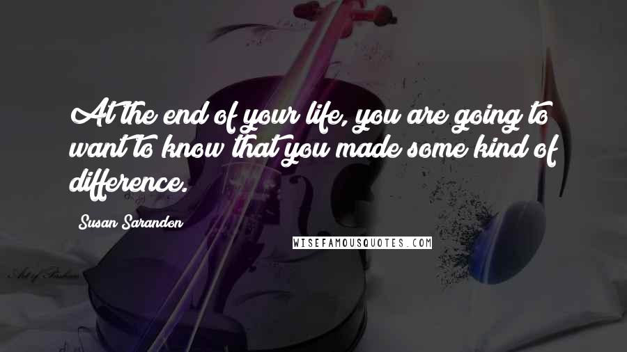 Susan Sarandon Quotes: At the end of your life, you are going to want to know that you made some kind of difference.