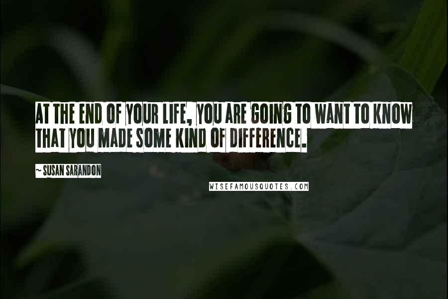 Susan Sarandon Quotes: At the end of your life, you are going to want to know that you made some kind of difference.