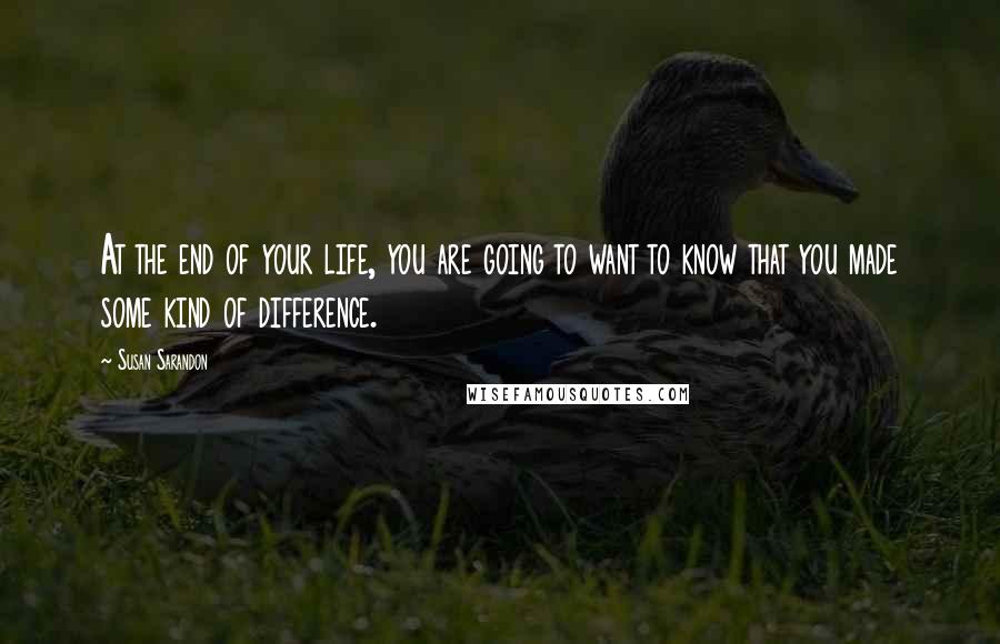 Susan Sarandon Quotes: At the end of your life, you are going to want to know that you made some kind of difference.