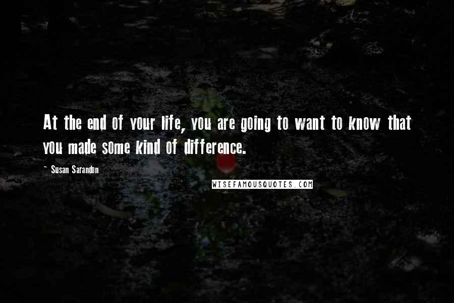 Susan Sarandon Quotes: At the end of your life, you are going to want to know that you made some kind of difference.