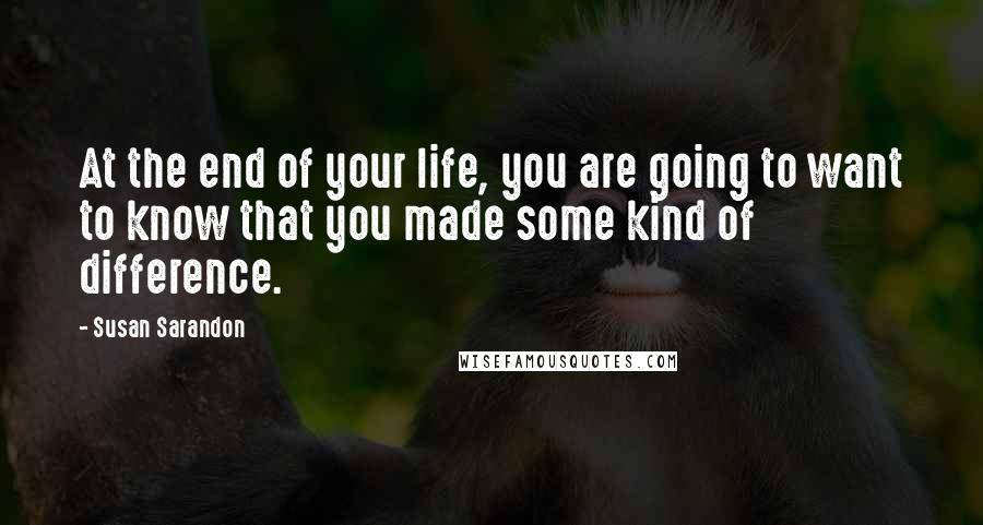 Susan Sarandon Quotes: At the end of your life, you are going to want to know that you made some kind of difference.