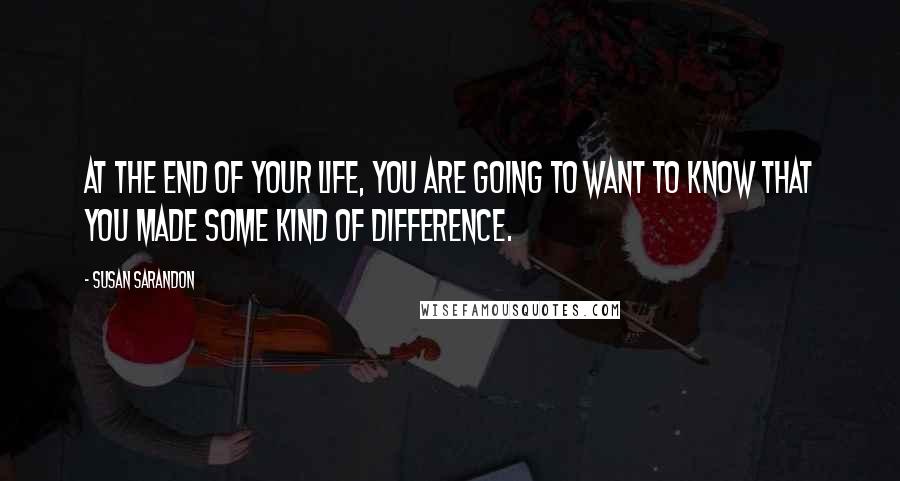 Susan Sarandon Quotes: At the end of your life, you are going to want to know that you made some kind of difference.