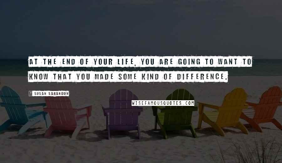 Susan Sarandon Quotes: At the end of your life, you are going to want to know that you made some kind of difference.