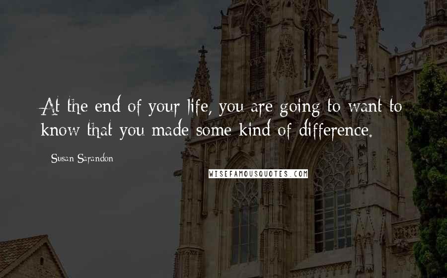 Susan Sarandon Quotes: At the end of your life, you are going to want to know that you made some kind of difference.