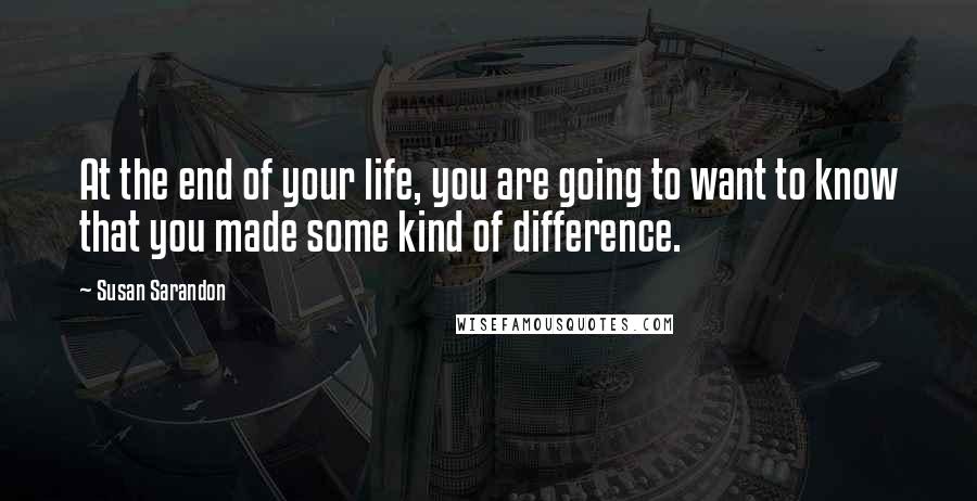 Susan Sarandon Quotes: At the end of your life, you are going to want to know that you made some kind of difference.