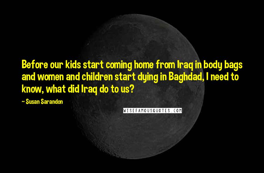 Susan Sarandon Quotes: Before our kids start coming home from Iraq in body bags and women and children start dying in Baghdad, I need to know, what did Iraq do to us?