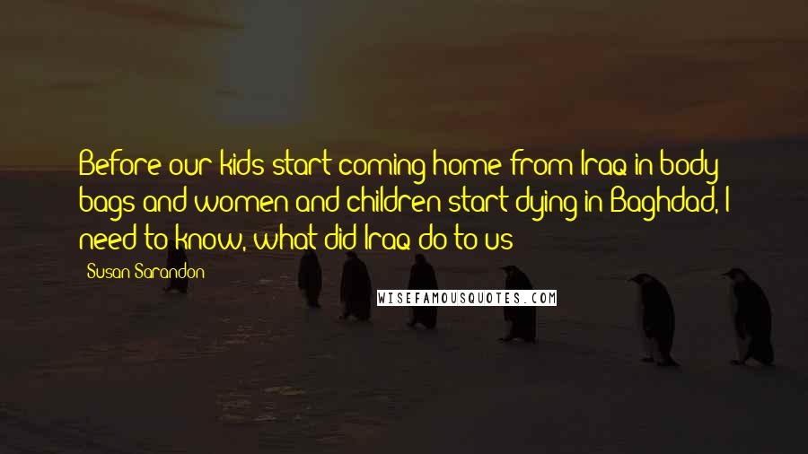 Susan Sarandon Quotes: Before our kids start coming home from Iraq in body bags and women and children start dying in Baghdad, I need to know, what did Iraq do to us?