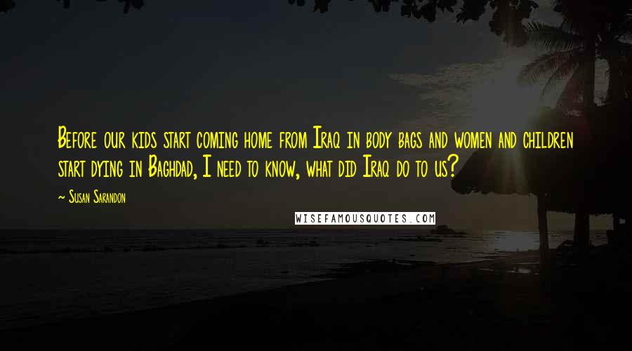 Susan Sarandon Quotes: Before our kids start coming home from Iraq in body bags and women and children start dying in Baghdad, I need to know, what did Iraq do to us?