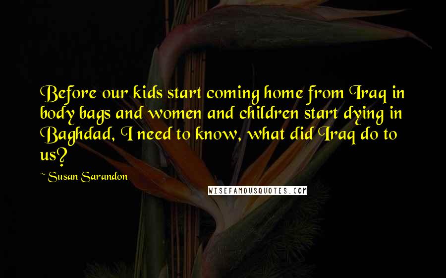 Susan Sarandon Quotes: Before our kids start coming home from Iraq in body bags and women and children start dying in Baghdad, I need to know, what did Iraq do to us?