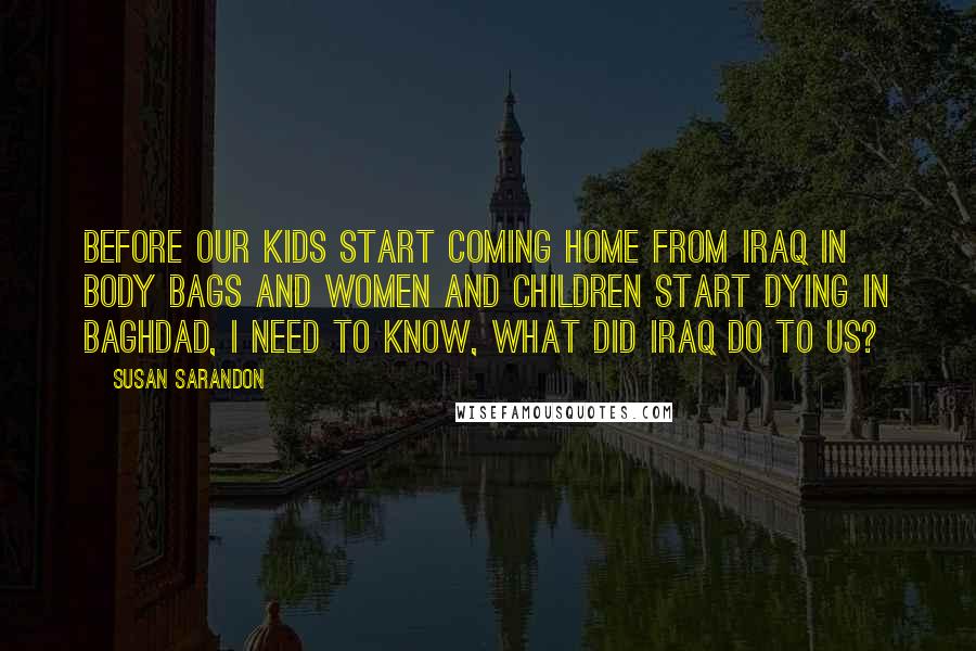 Susan Sarandon Quotes: Before our kids start coming home from Iraq in body bags and women and children start dying in Baghdad, I need to know, what did Iraq do to us?