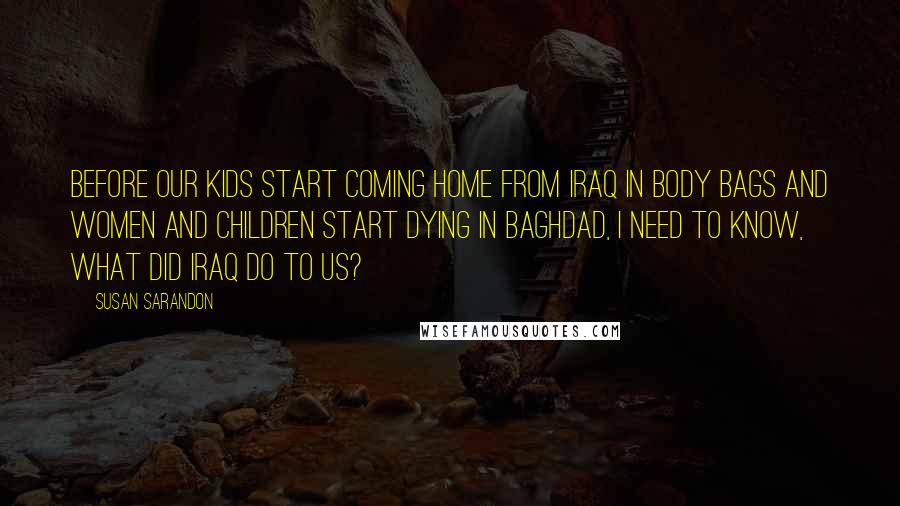 Susan Sarandon Quotes: Before our kids start coming home from Iraq in body bags and women and children start dying in Baghdad, I need to know, what did Iraq do to us?