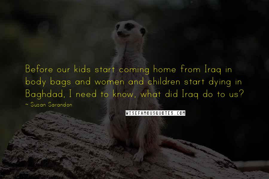 Susan Sarandon Quotes: Before our kids start coming home from Iraq in body bags and women and children start dying in Baghdad, I need to know, what did Iraq do to us?