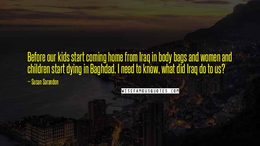 Susan Sarandon Quotes: Before our kids start coming home from Iraq in body bags and women and children start dying in Baghdad, I need to know, what did Iraq do to us?